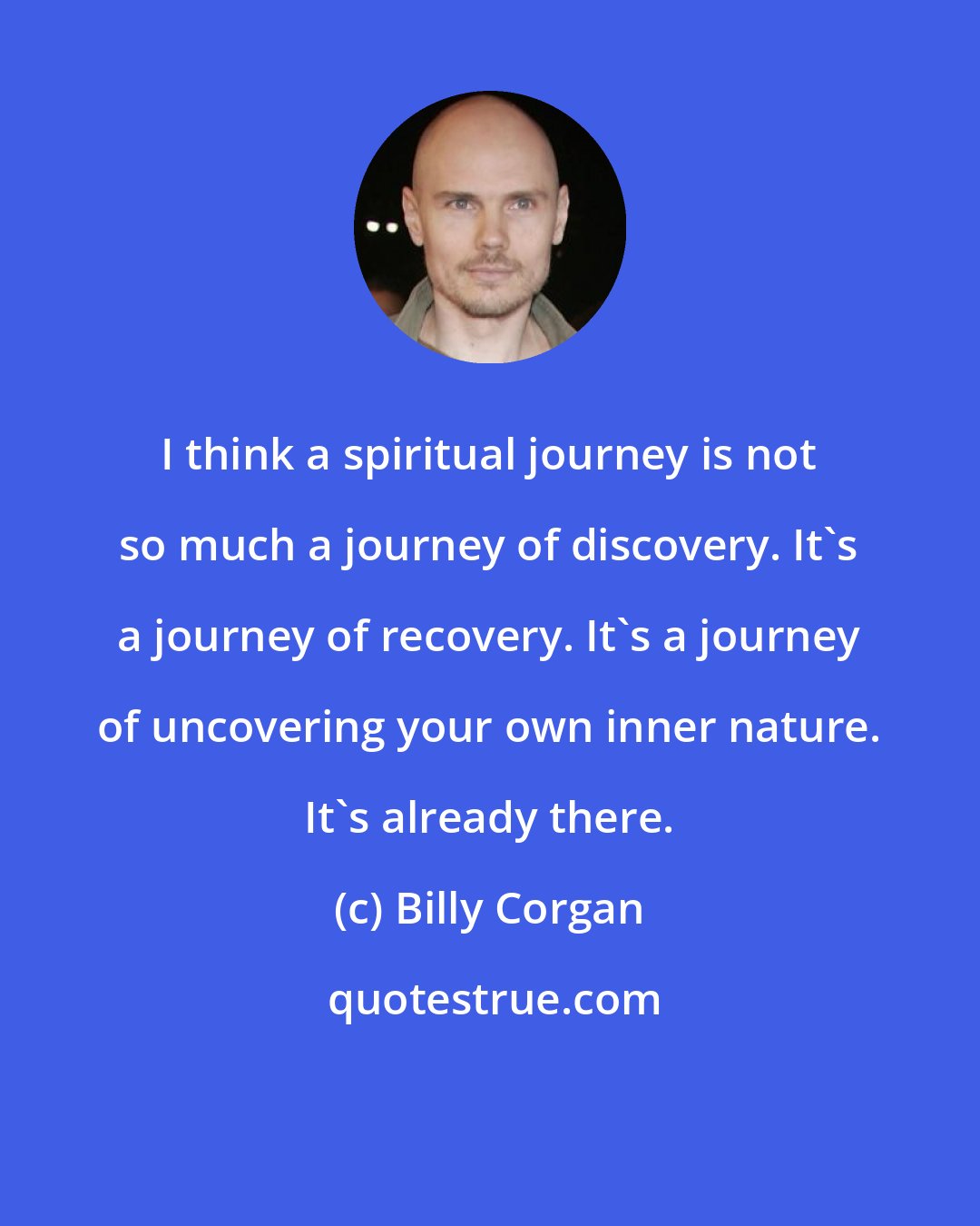 Billy Corgan: I think a spiritual journey is not so much a journey of discovery. It's a journey of recovery. It's a journey of uncovering your own inner nature. It's already there.