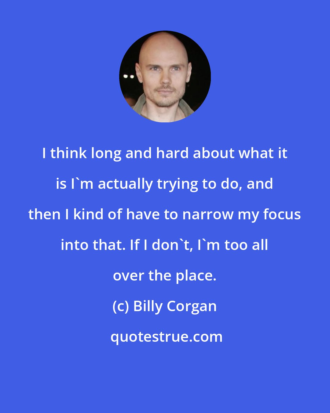 Billy Corgan: I think long and hard about what it is I'm actually trying to do, and then I kind of have to narrow my focus into that. If I don't, I'm too all over the place.