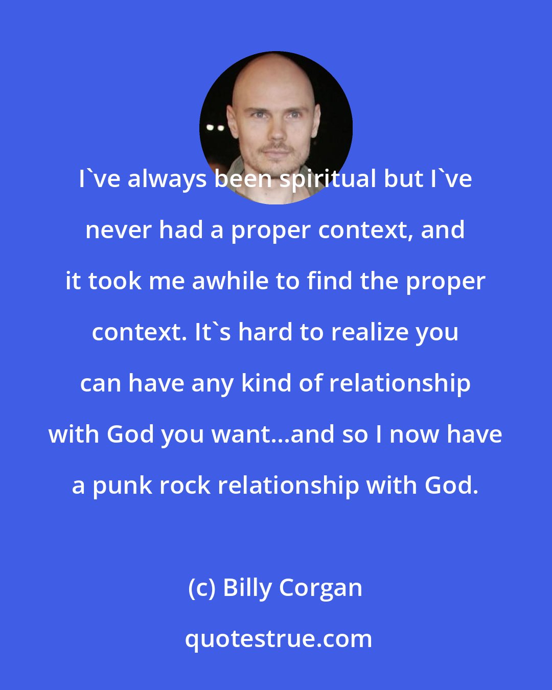 Billy Corgan: I've always been spiritual but I've never had a proper context, and it took me awhile to find the proper context. It's hard to realize you can have any kind of relationship with God you want...and so I now have a punk rock relationship with God.