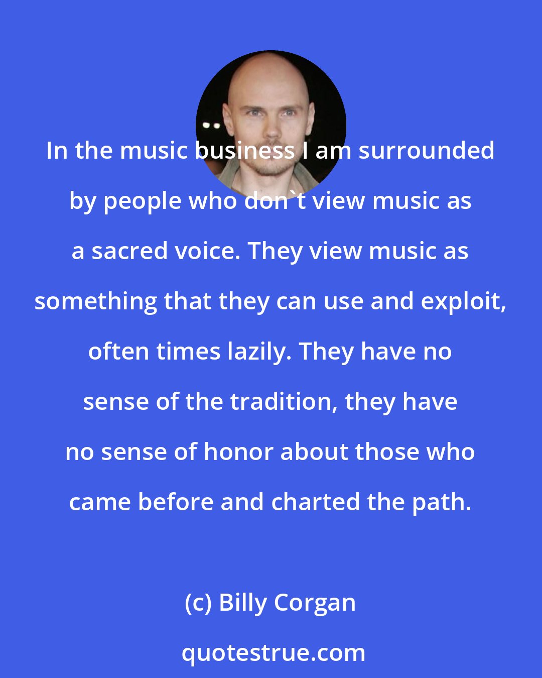 Billy Corgan: In the music business I am surrounded by people who don't view music as a sacred voice. They view music as something that they can use and exploit, often times lazily. They have no sense of the tradition, they have no sense of honor about those who came before and charted the path.