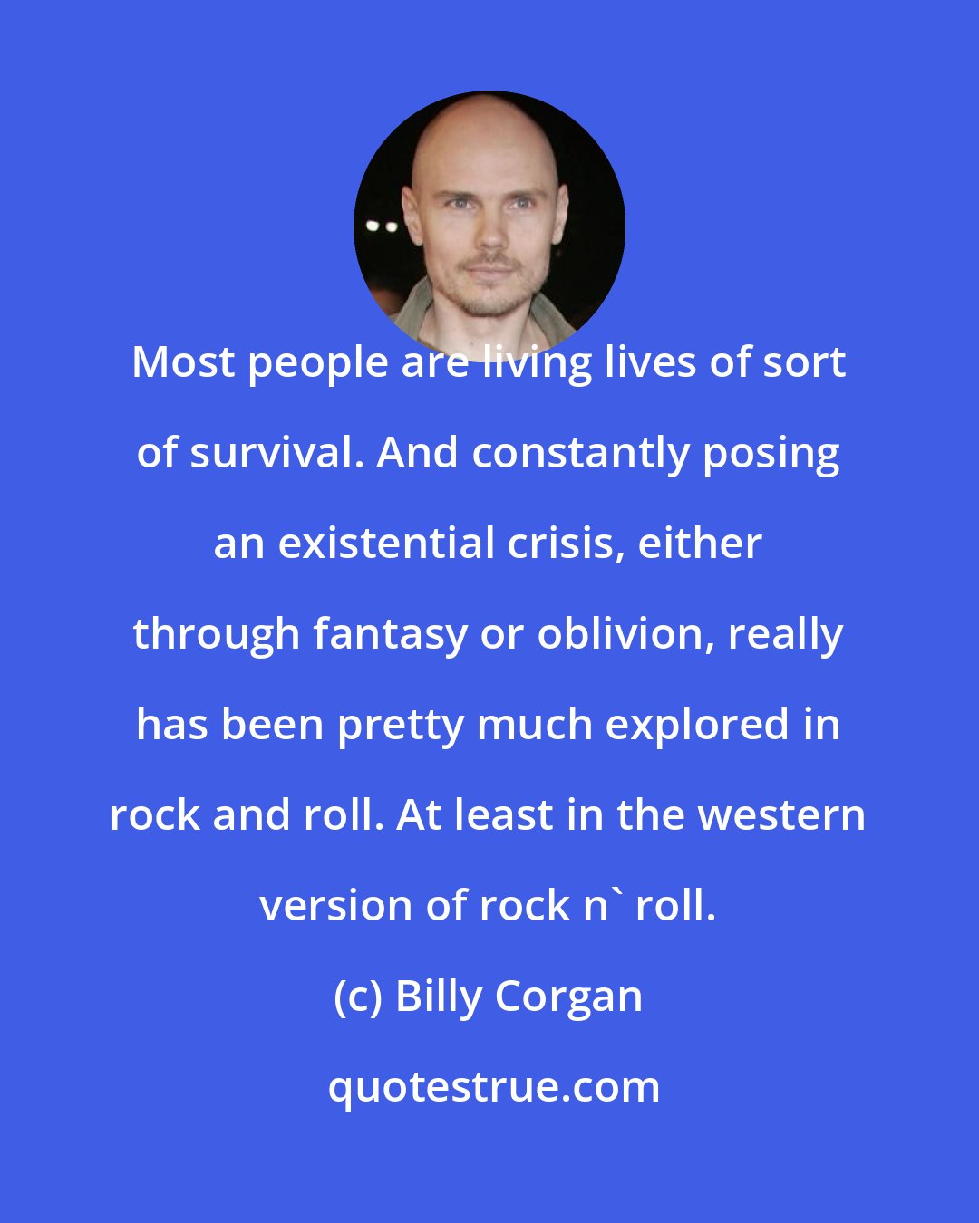 Billy Corgan: Most people are living lives of sort of survival. And constantly posing an existential crisis, either through fantasy or oblivion, really has been pretty much explored in rock and roll. At least in the western version of rock n' roll.