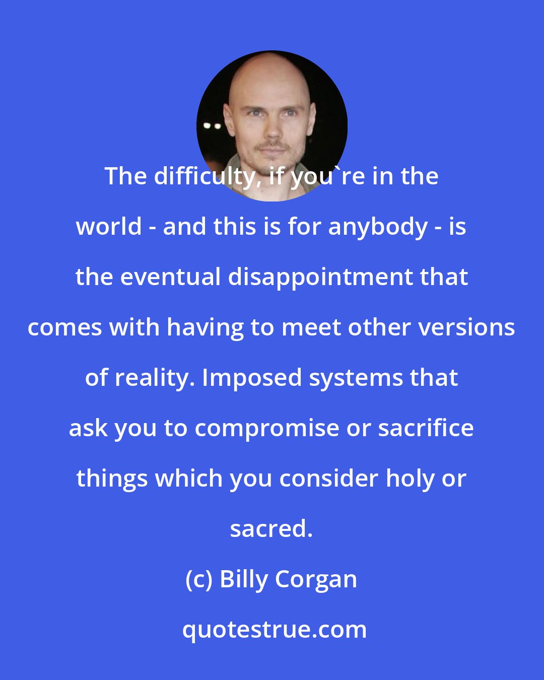 Billy Corgan: The difficulty, if you're in the world - and this is for anybody - is the eventual disappointment that comes with having to meet other versions of reality. Imposed systems that ask you to compromise or sacrifice things which you consider holy or sacred.