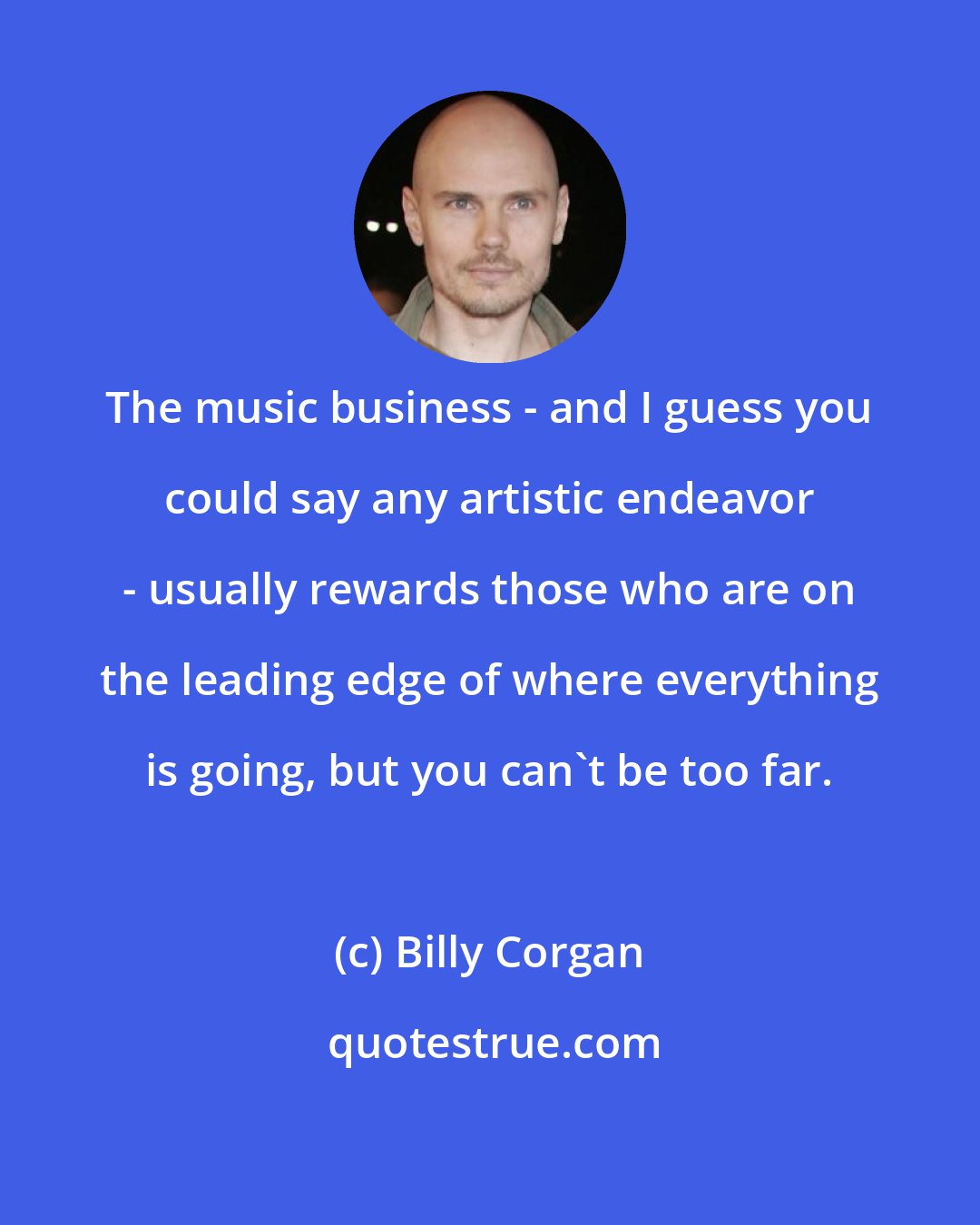 Billy Corgan: The music business - and I guess you could say any artistic endeavor - usually rewards those who are on the leading edge of where everything is going, but you can't be too far.