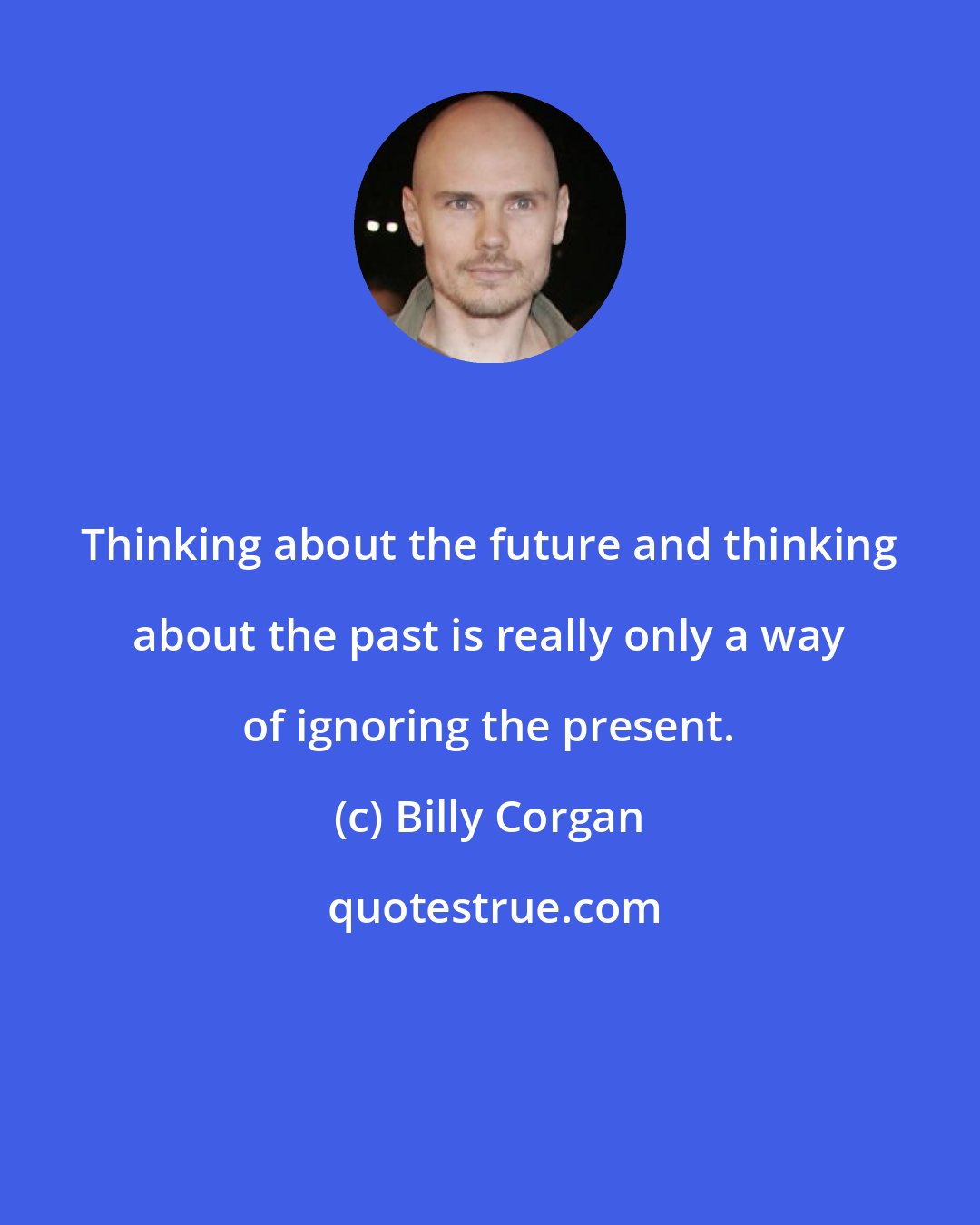 Billy Corgan: Thinking about the future and thinking about the past is really only a way of ignoring the present.