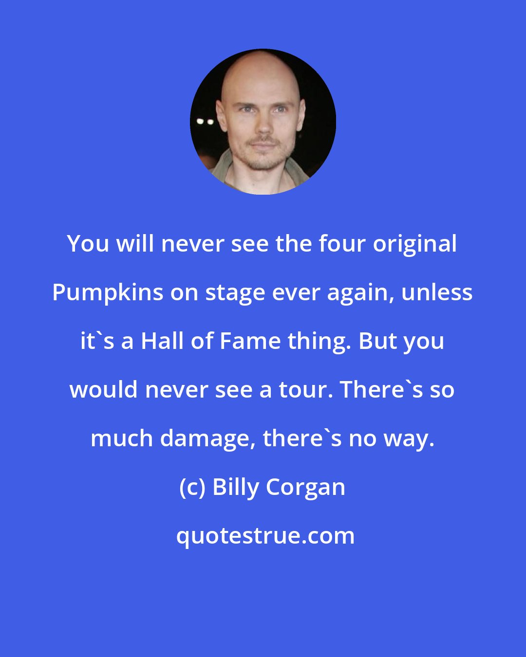 Billy Corgan: You will never see the four original Pumpkins on stage ever again, unless it's a Hall of Fame thing. But you would never see a tour. There's so much damage, there's no way.