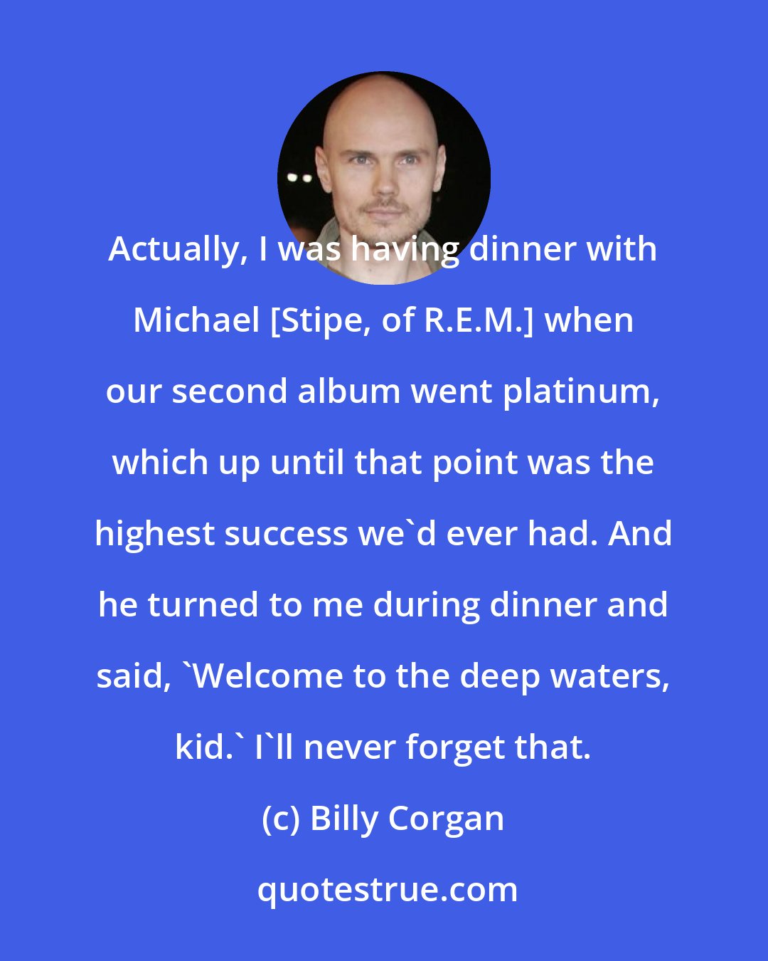 Billy Corgan: Actually, I was having dinner with Michael [Stipe, of R.E.M.] when our second album went platinum, which up until that point was the highest success we'd ever had. And he turned to me during dinner and said, 'Welcome to the deep waters, kid.' I'll never forget that.