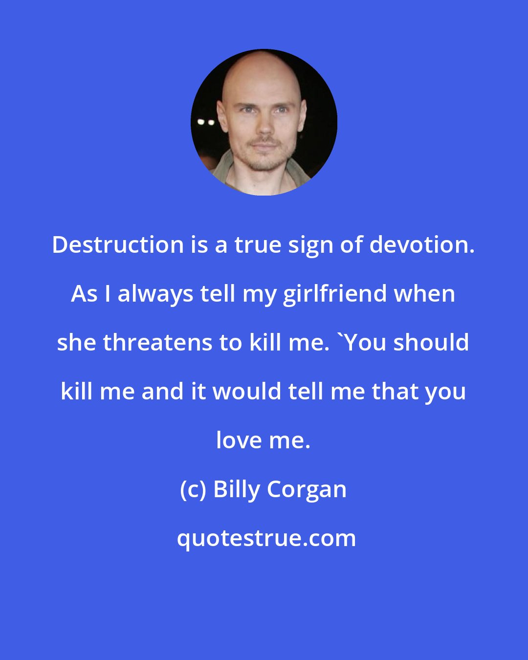 Billy Corgan: Destruction is a true sign of devotion. As I always tell my girlfriend when she threatens to kill me. 'You should kill me and it would tell me that you love me.