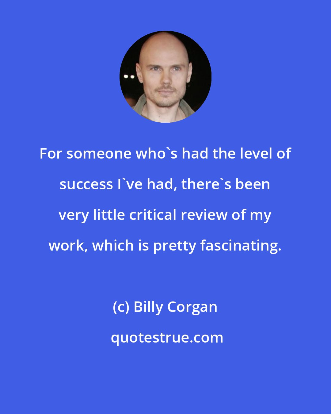 Billy Corgan: For someone who's had the level of success I've had, there's been very little critical review of my work, which is pretty fascinating.