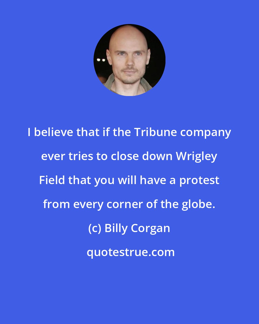 Billy Corgan: I believe that if the Tribune company ever tries to close down Wrigley Field that you will have a protest from every corner of the globe.