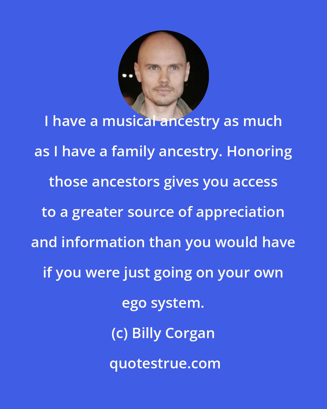 Billy Corgan: I have a musical ancestry as much as I have a family ancestry. Honoring those ancestors gives you access to a greater source of appreciation and information than you would have if you were just going on your own ego system.