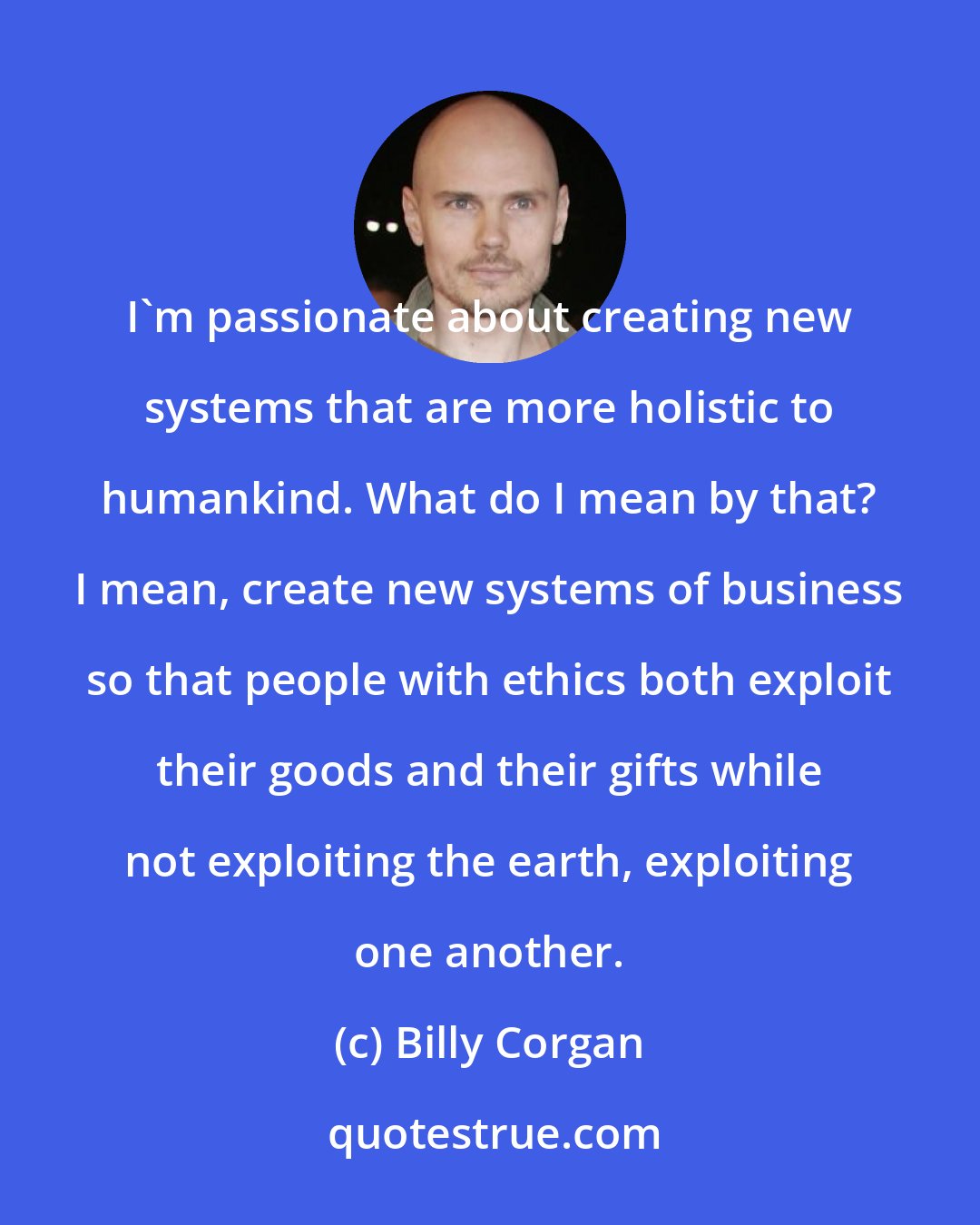 Billy Corgan: I'm passionate about creating new systems that are more holistic to humankind. What do I mean by that? I mean, create new systems of business so that people with ethics both exploit their goods and their gifts while not exploiting the earth, exploiting one another.