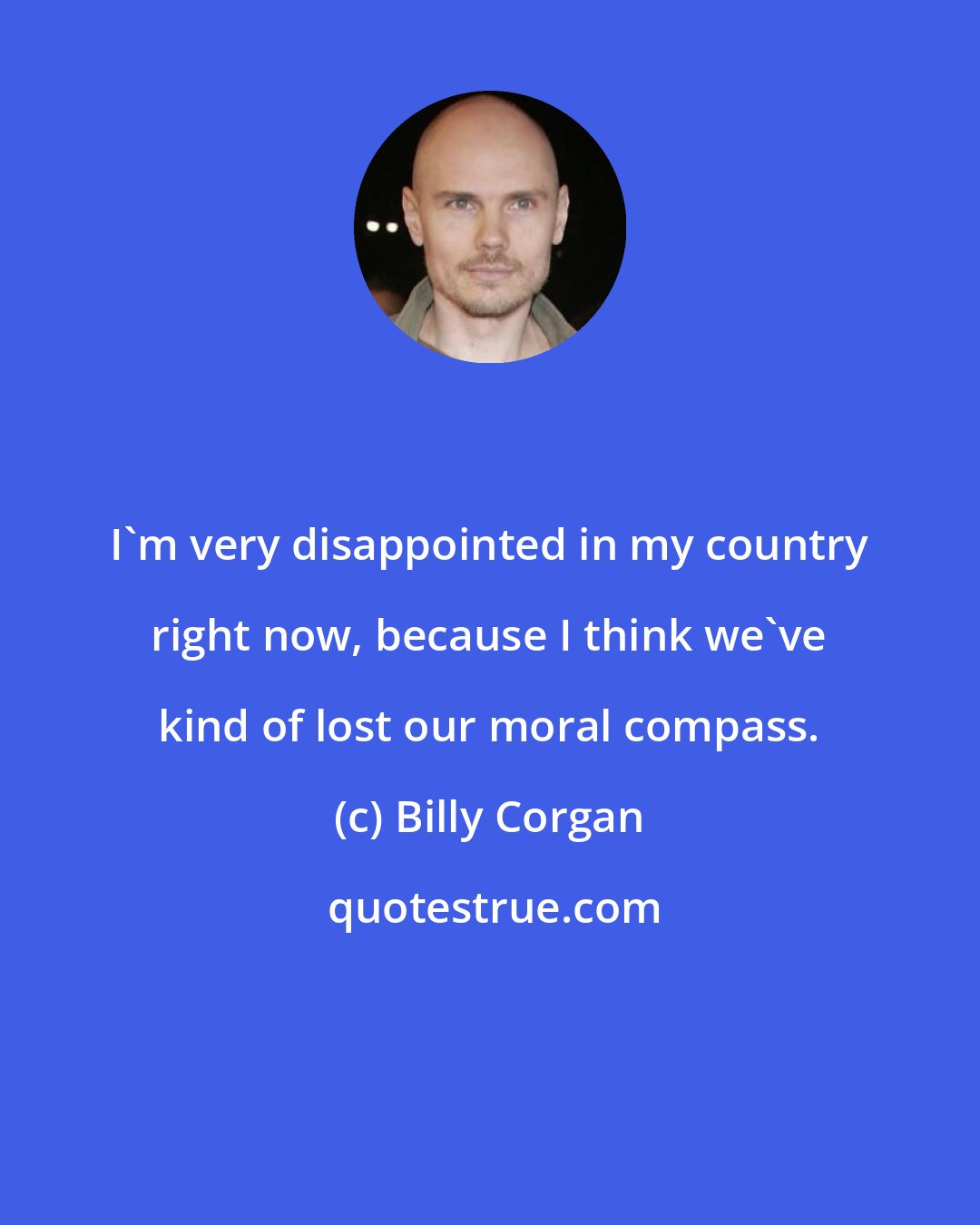 Billy Corgan: I'm very disappointed in my country right now, because I think we've kind of lost our moral compass.