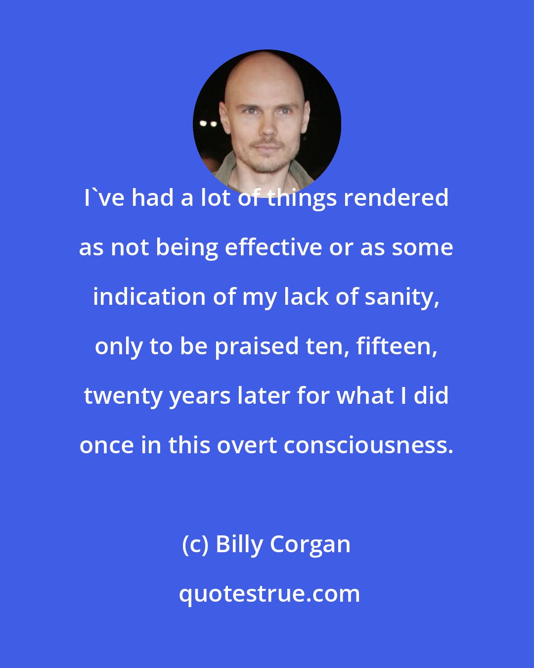 Billy Corgan: I've had a lot of things rendered as not being effective or as some indication of my lack of sanity, only to be praised ten, fifteen, twenty years later for what I did once in this overt consciousness.