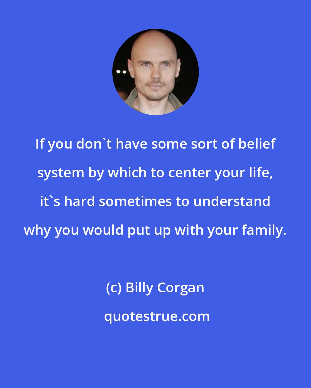 Billy Corgan: If you don't have some sort of belief system by which to center your life, it's hard sometimes to understand why you would put up with your family.