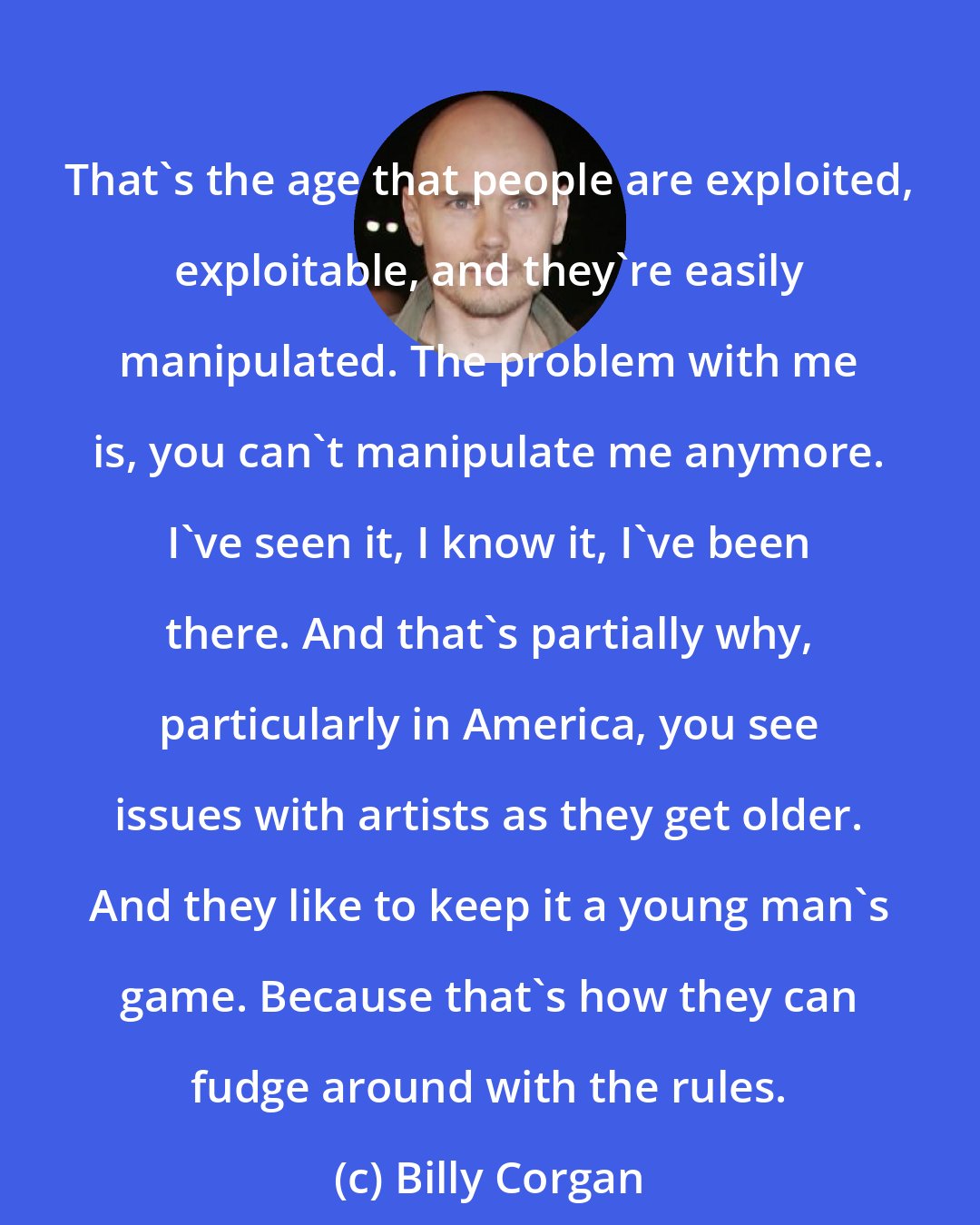 Billy Corgan: That's the age that people are exploited, exploitable, and they're easily manipulated. The problem with me is, you can't manipulate me anymore. I've seen it, I know it, I've been there. And that's partially why, particularly in America, you see issues with artists as they get older. And they like to keep it a young man's game. Because that's how they can fudge around with the rules.