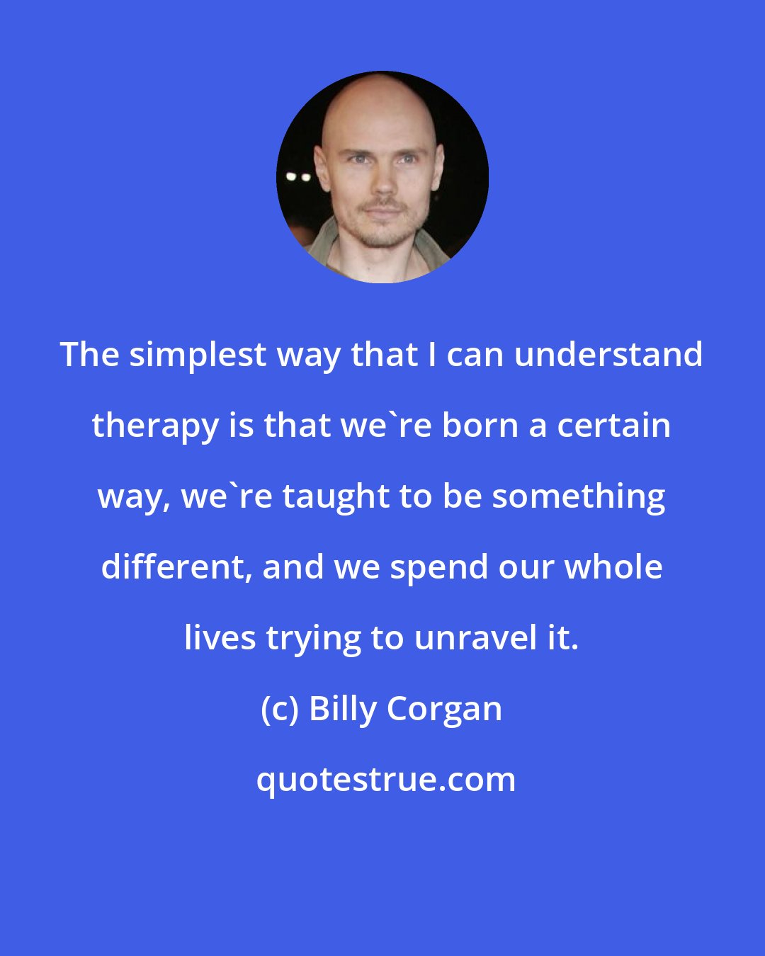 Billy Corgan: The simplest way that I can understand therapy is that we're born a certain way, we're taught to be something different, and we spend our whole lives trying to unravel it.