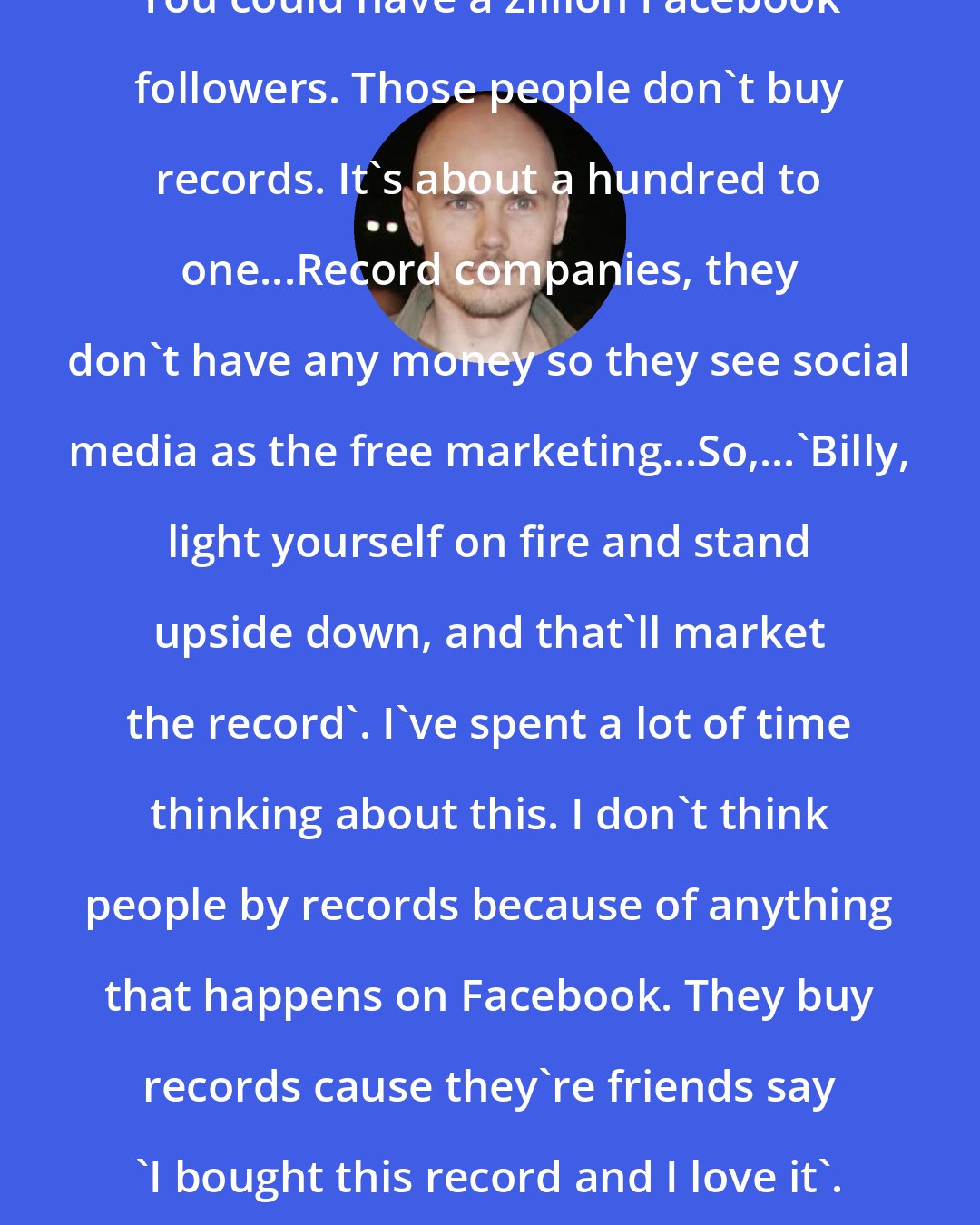 Billy Corgan: You could have a zillion Facebook followers. Those people don't buy records. It's about a hundred to one...Record companies, they don't have any money so they see social media as the free marketing...So,...'Billy, light yourself on fire and stand upside down, and that'll market the record'. I've spent a lot of time thinking about this. I don't think people by records because of anything that happens on Facebook. They buy records cause they're friends say 'I bought this record and I love it'.