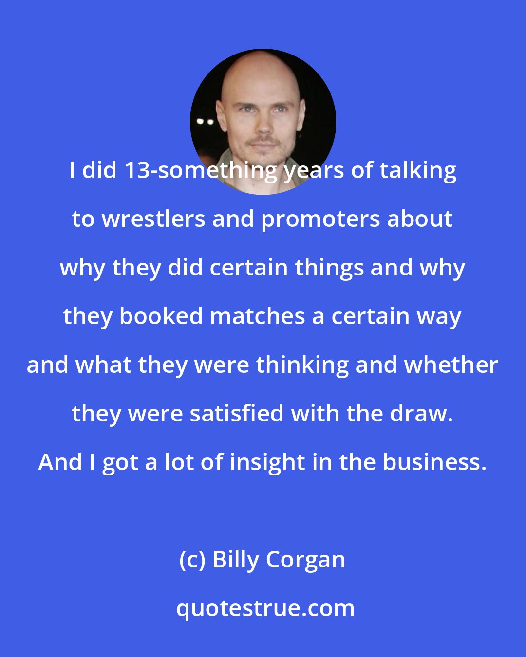 Billy Corgan: I did 13-something years of talking to wrestlers and promoters about why they did certain things and why they booked matches a certain way and what they were thinking and whether they were satisfied with the draw. And I got a lot of insight in the business.