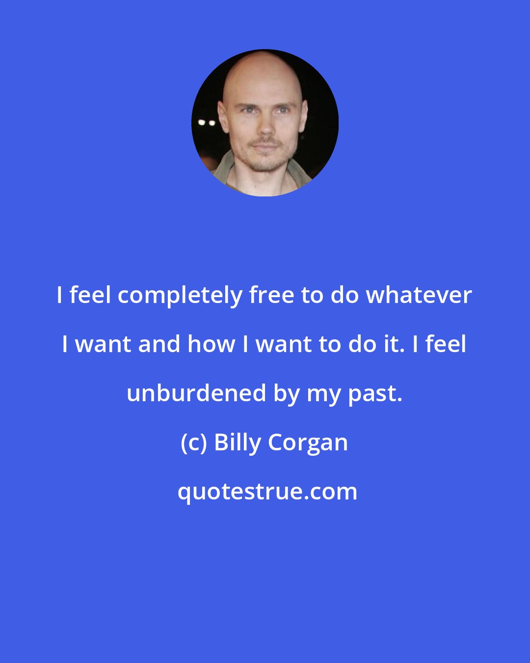 Billy Corgan: I feel completely free to do whatever I want and how I want to do it. I feel unburdened by my past.