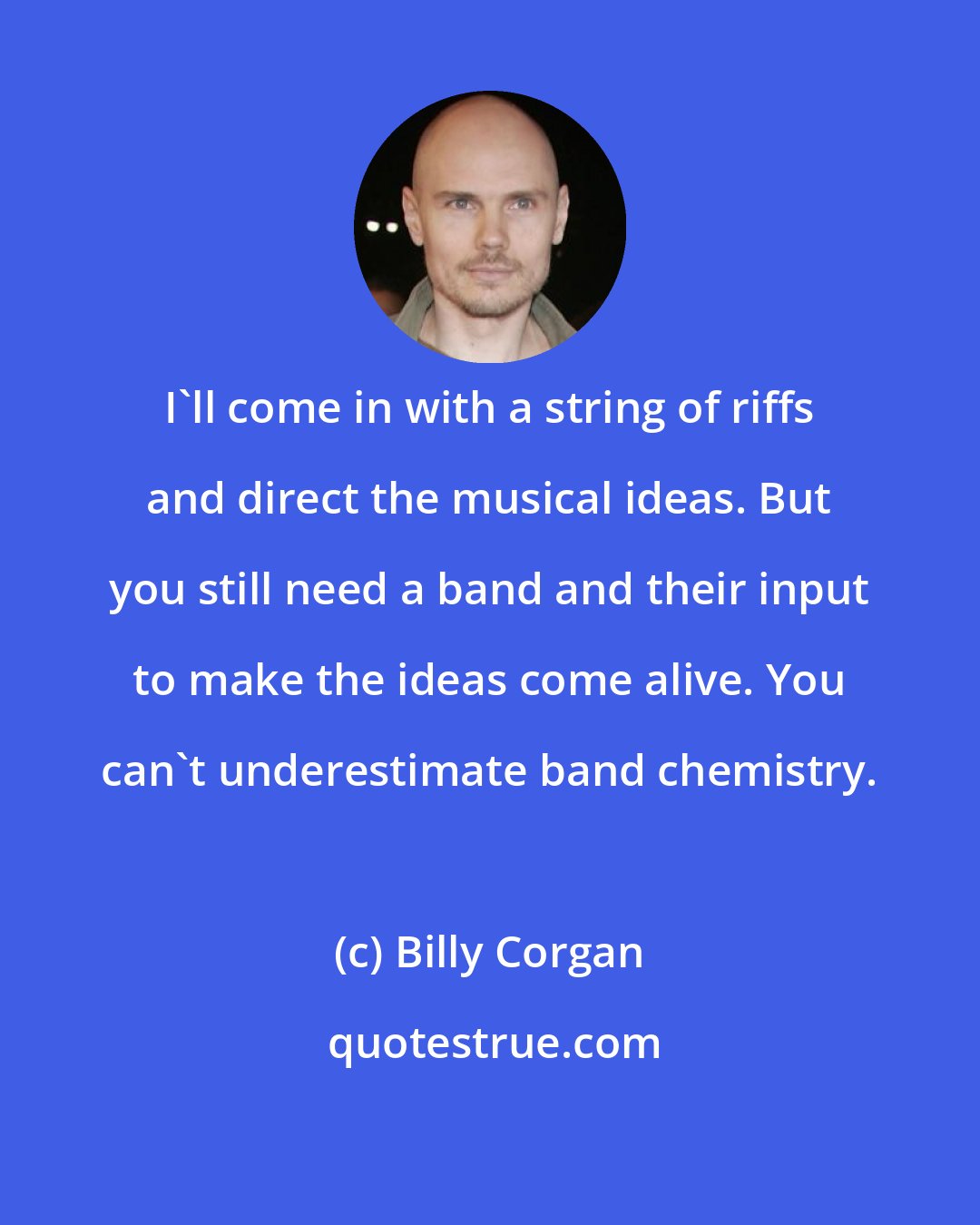 Billy Corgan: I'll come in with a string of riffs and direct the musical ideas. But you still need a band and their input to make the ideas come alive. You can't underestimate band chemistry.