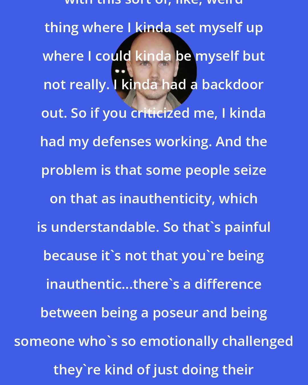 Billy Corgan: I think I kind of approached music with this sort of, like, weird thing where I kinda set myself up where I could kinda be myself but not really. I kinda had a backdoor out. So if you criticized me, I kinda had my defenses working. And the problem is that some people seize on that as inauthenticity, which is understandable. So that's painful because it's not that you're being inauthentic...there's a difference between being a poseur and being someone who's so emotionally challenged they're kind of just doing their best to show you what they've got.