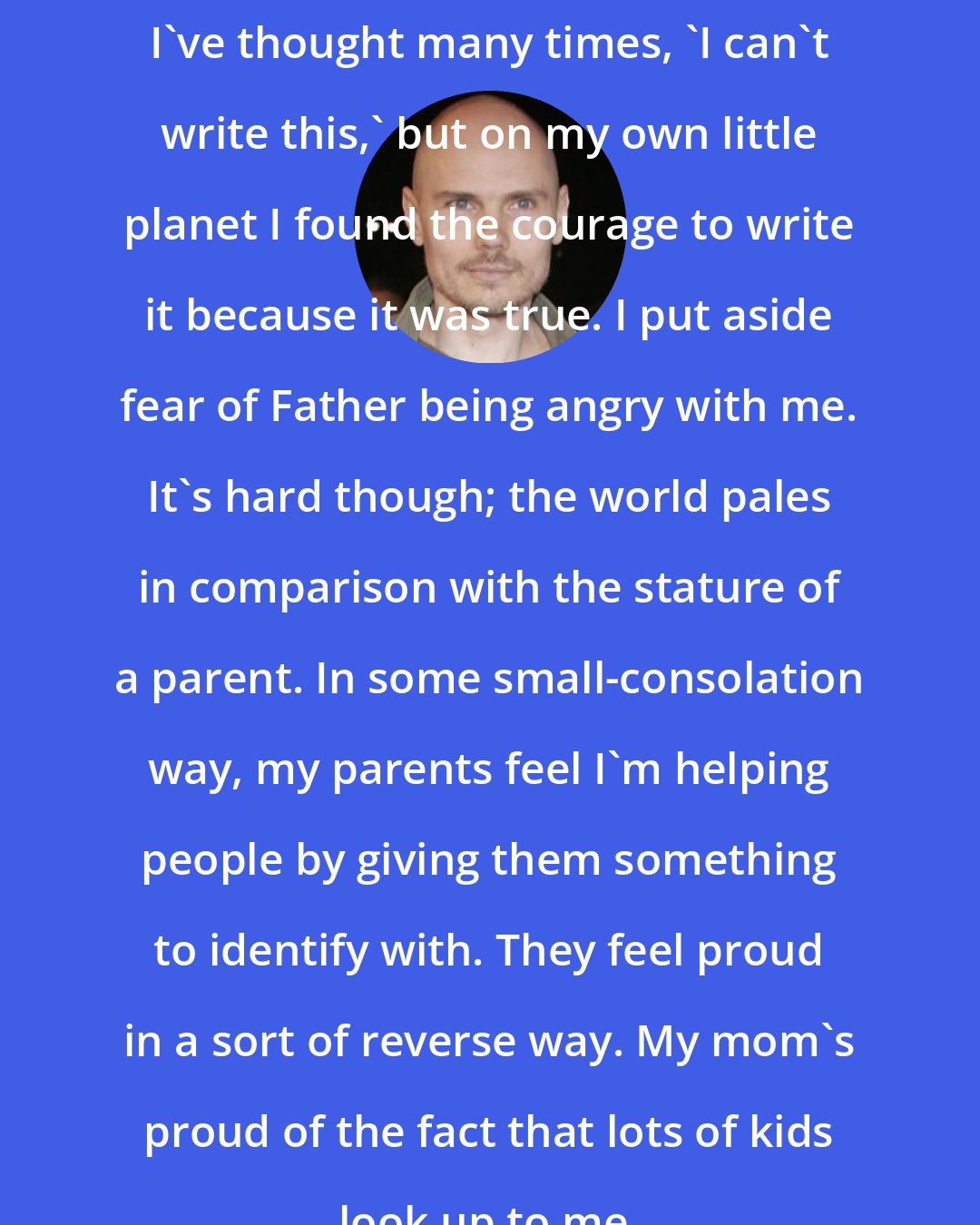 Billy Corgan: I've thought many times, 'I can't write this,' but on my own little planet I found the courage to write it because it was true. I put aside fear of Father being angry with me. It's hard though; the world pales in comparison with the stature of a parent. In some small-consolation way, my parents feel I'm helping people by giving them something to identify with. They feel proud in a sort of reverse way. My mom's proud of the fact that lots of kids look up to me.