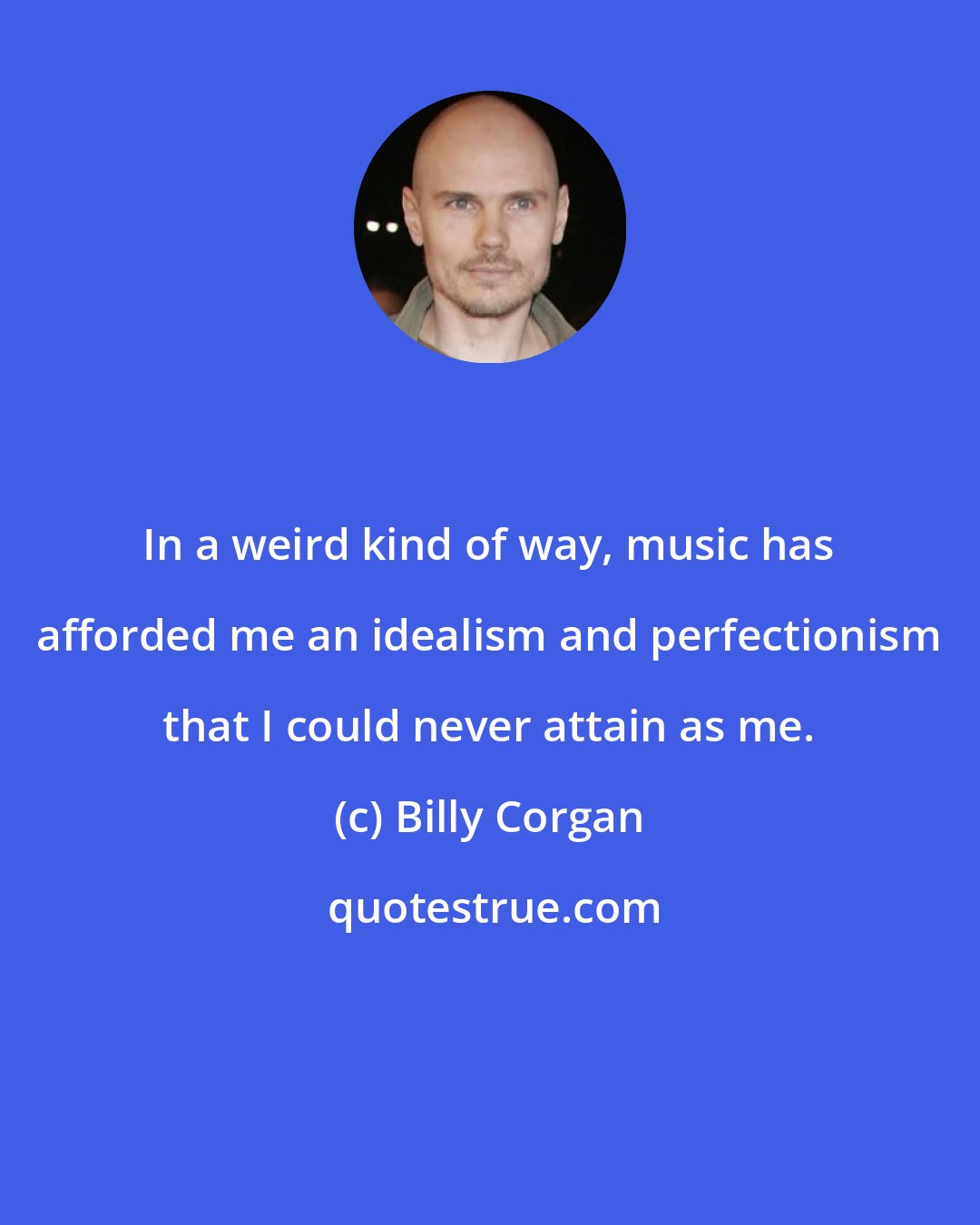 Billy Corgan: In a weird kind of way, music has afforded me an idealism and perfectionism that I could never attain as me.