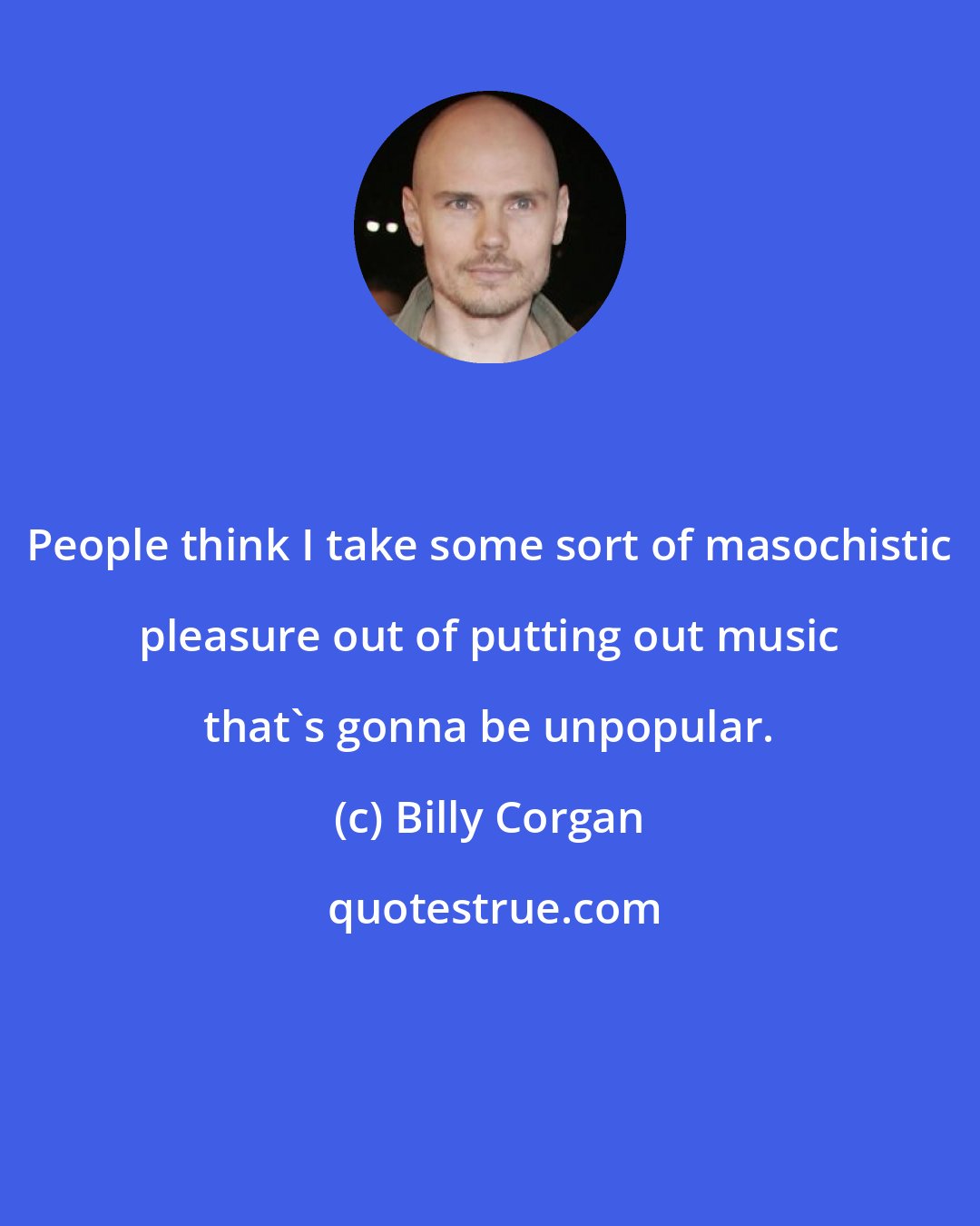 Billy Corgan: People think I take some sort of masochistic pleasure out of putting out music that's gonna be unpopular.