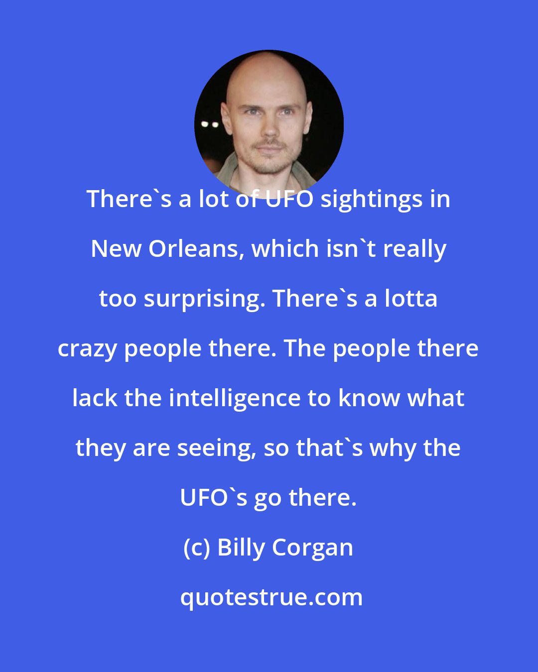 Billy Corgan: There's a lot of UFO sightings in New Orleans, which isn't really too surprising. There's a lotta crazy people there. The people there lack the intelligence to know what they are seeing, so that's why the UFO's go there.