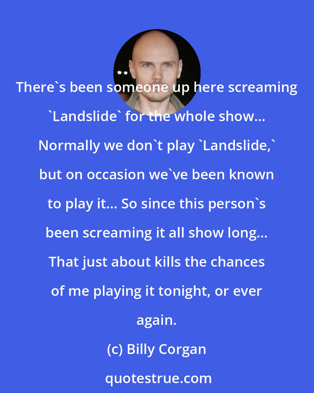 Billy Corgan: There's been someone up here screaming 'Landslide' for the whole show... Normally we don't play 'Landslide,' but on occasion we've been known to play it... So since this person's been screaming it all show long... That just about kills the chances of me playing it tonight, or ever again.