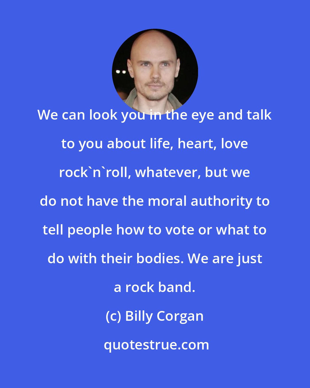 Billy Corgan: We can look you in the eye and talk to you about life, heart, love rock'n'roll, whatever, but we do not have the moral authority to tell people how to vote or what to do with their bodies. We are just a rock band.