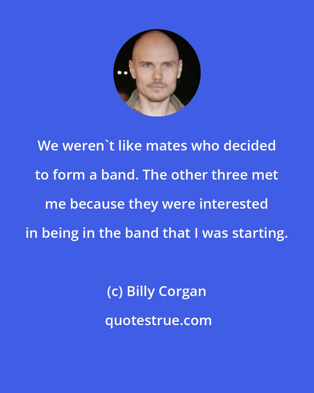 Billy Corgan: We weren't like mates who decided to form a band. The other three met me because they were interested in being in the band that I was starting.