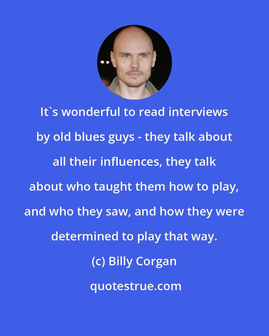 Billy Corgan: It's wonderful to read interviews by old blues guys - they talk about all their influences, they talk about who taught them how to play, and who they saw, and how they were determined to play that way.