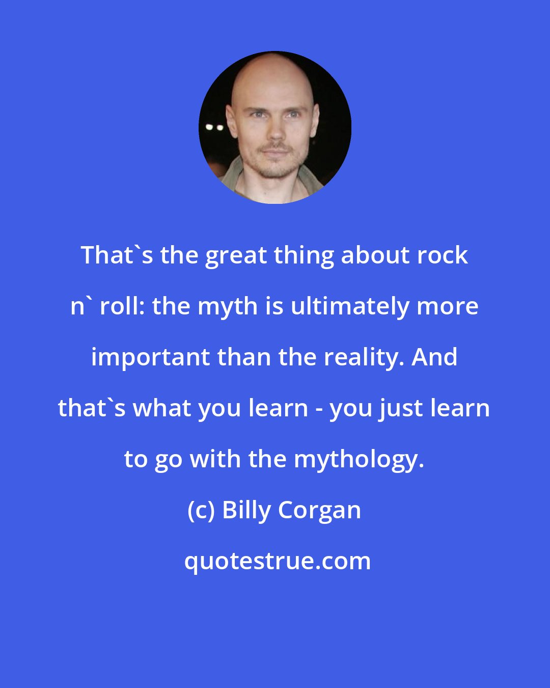 Billy Corgan: That's the great thing about rock n' roll: the myth is ultimately more important than the reality. And that's what you learn - you just learn to go with the mythology.