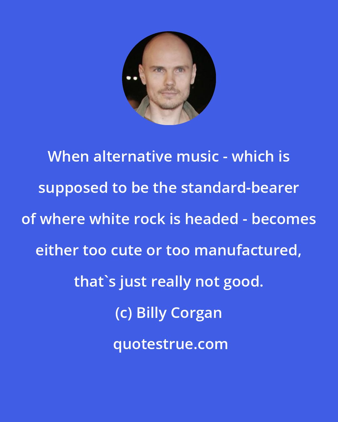 Billy Corgan: When alternative music - which is supposed to be the standard-bearer of where white rock is headed - becomes either too cute or too manufactured, that's just really not good.