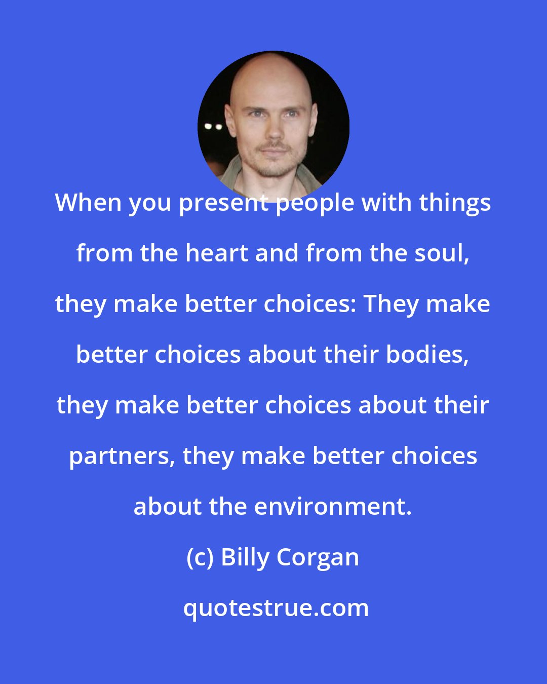 Billy Corgan: When you present people with things from the heart and from the soul, they make better choices: They make better choices about their bodies, they make better choices about their partners, they make better choices about the environment.