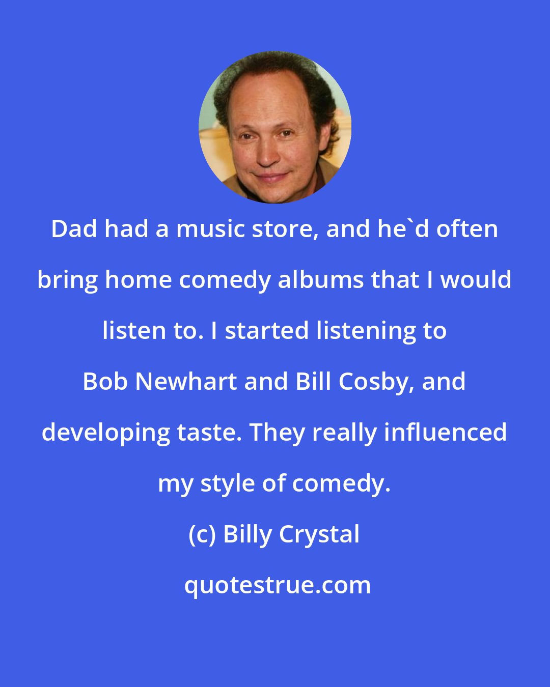 Billy Crystal: Dad had a music store, and he'd often bring home comedy albums that I would listen to. I started listening to Bob Newhart and Bill Cosby, and developing taste. They really influenced my style of comedy.