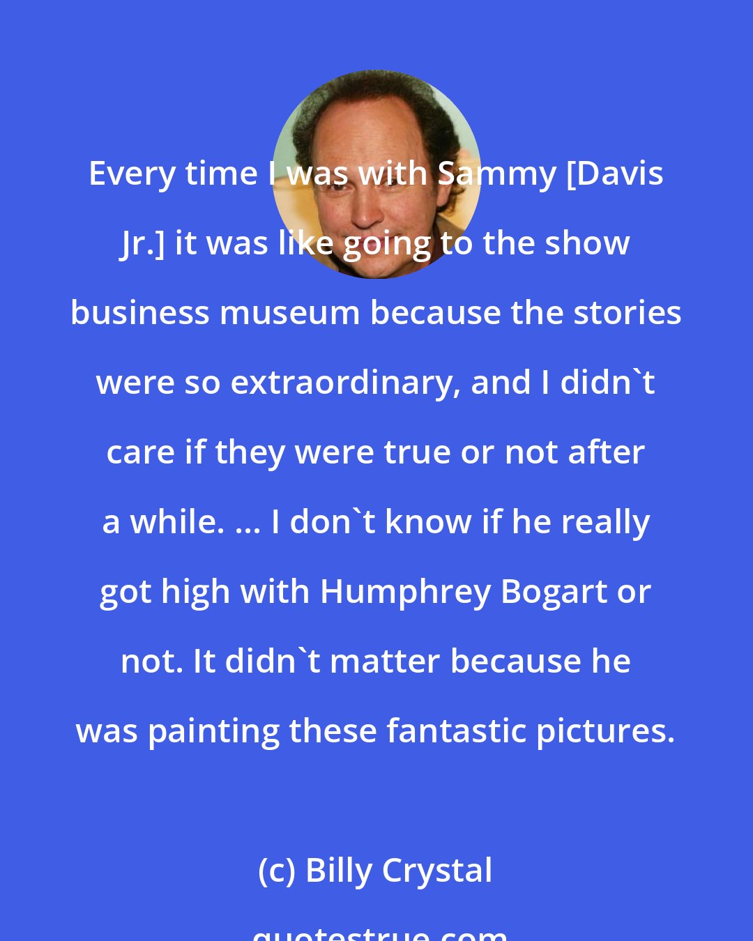 Billy Crystal: Every time I was with Sammy [Davis Jr.] it was like going to the show business museum because the stories were so extraordinary, and I didn't care if they were true or not after a while. ... I don't know if he really got high with Humphrey Bogart or not. It didn't matter because he was painting these fantastic pictures.