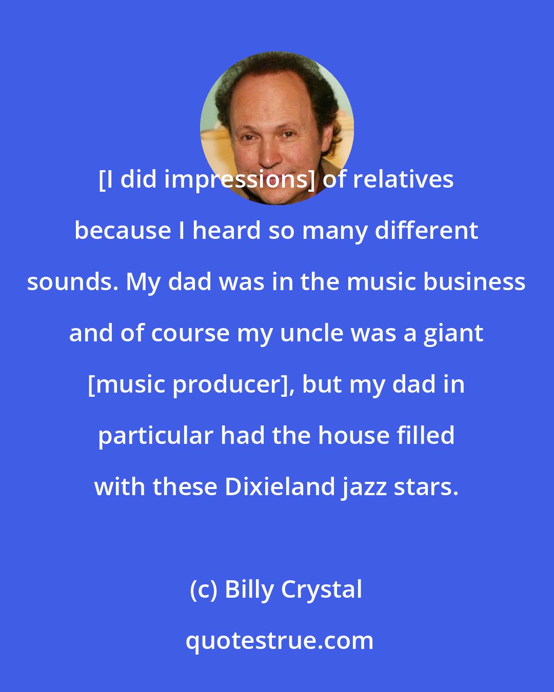 Billy Crystal: [I did impressions] of relatives because I heard so many different sounds. My dad was in the music business and of course my uncle was a giant [music producer], but my dad in particular had the house filled with these Dixieland jazz stars.