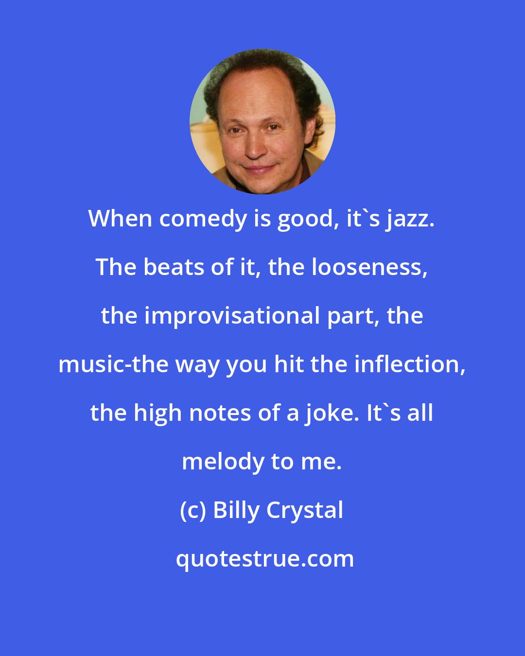 Billy Crystal: When comedy is good, it's jazz. The beats of it, the looseness, the improvisational part, the music-the way you hit the inflection, the high notes of a joke. It's all melody to me.