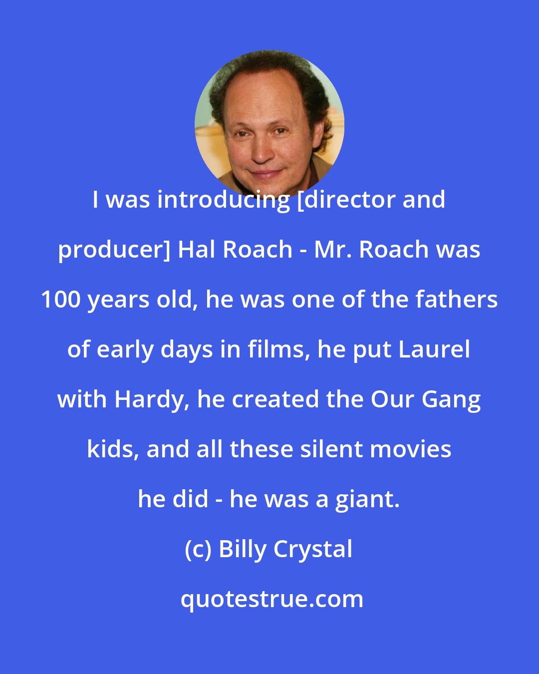 Billy Crystal: I was introducing [director and producer] Hal Roach - Mr. Roach was 100 years old, he was one of the fathers of early days in films, he put Laurel with Hardy, he created the Our Gang kids, and all these silent movies he did - he was a giant.