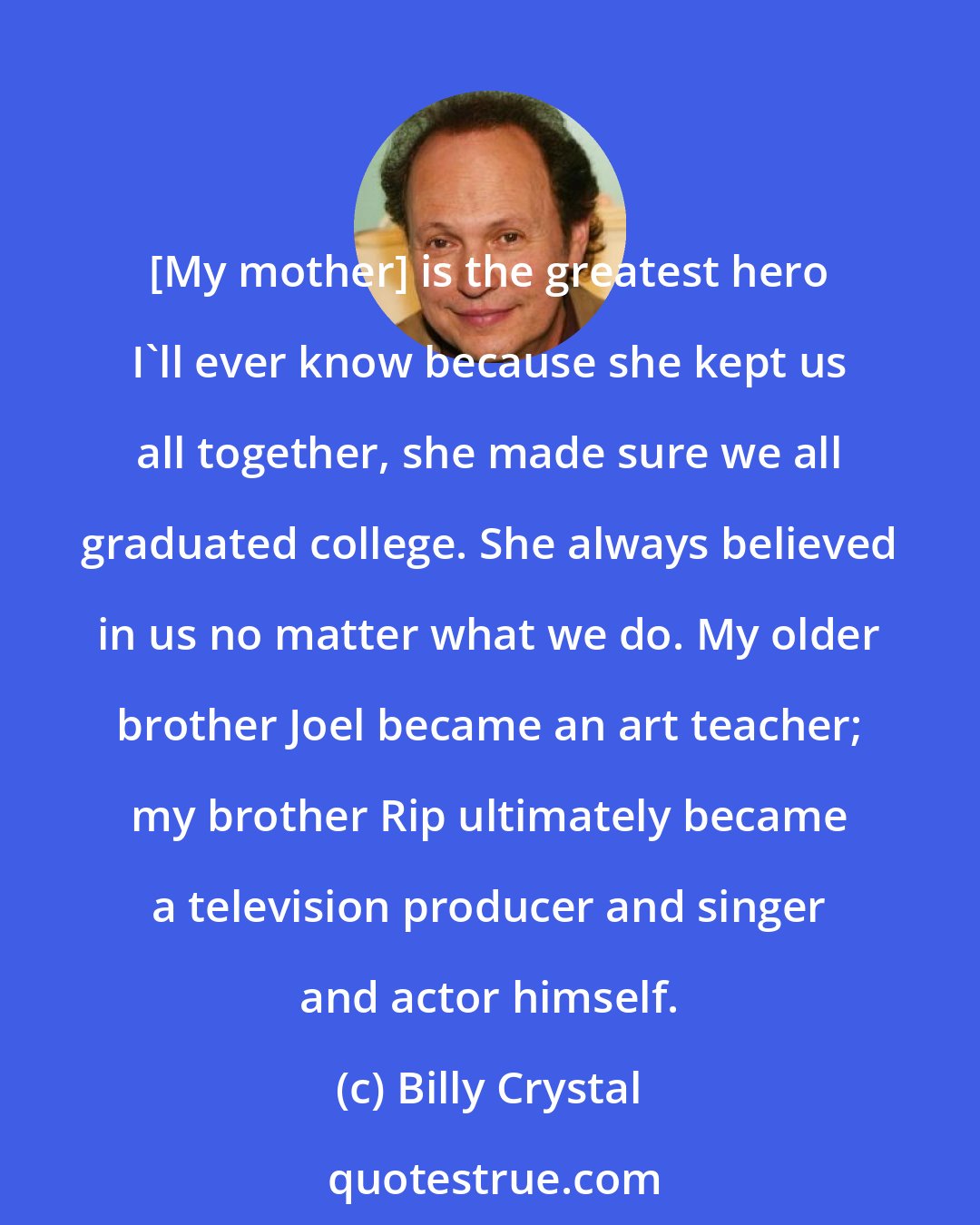 Billy Crystal: [My mother] is the greatest hero I'll ever know because she kept us all together, she made sure we all graduated college. She always believed in us no matter what we do. My older brother Joel became an art teacher; my brother Rip ultimately became a television producer and singer and actor himself.