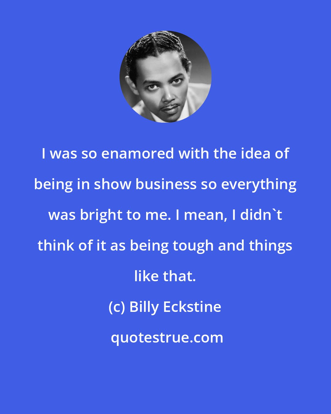 Billy Eckstine: I was so enamored with the idea of being in show business so everything was bright to me. I mean, I didn't think of it as being tough and things like that.