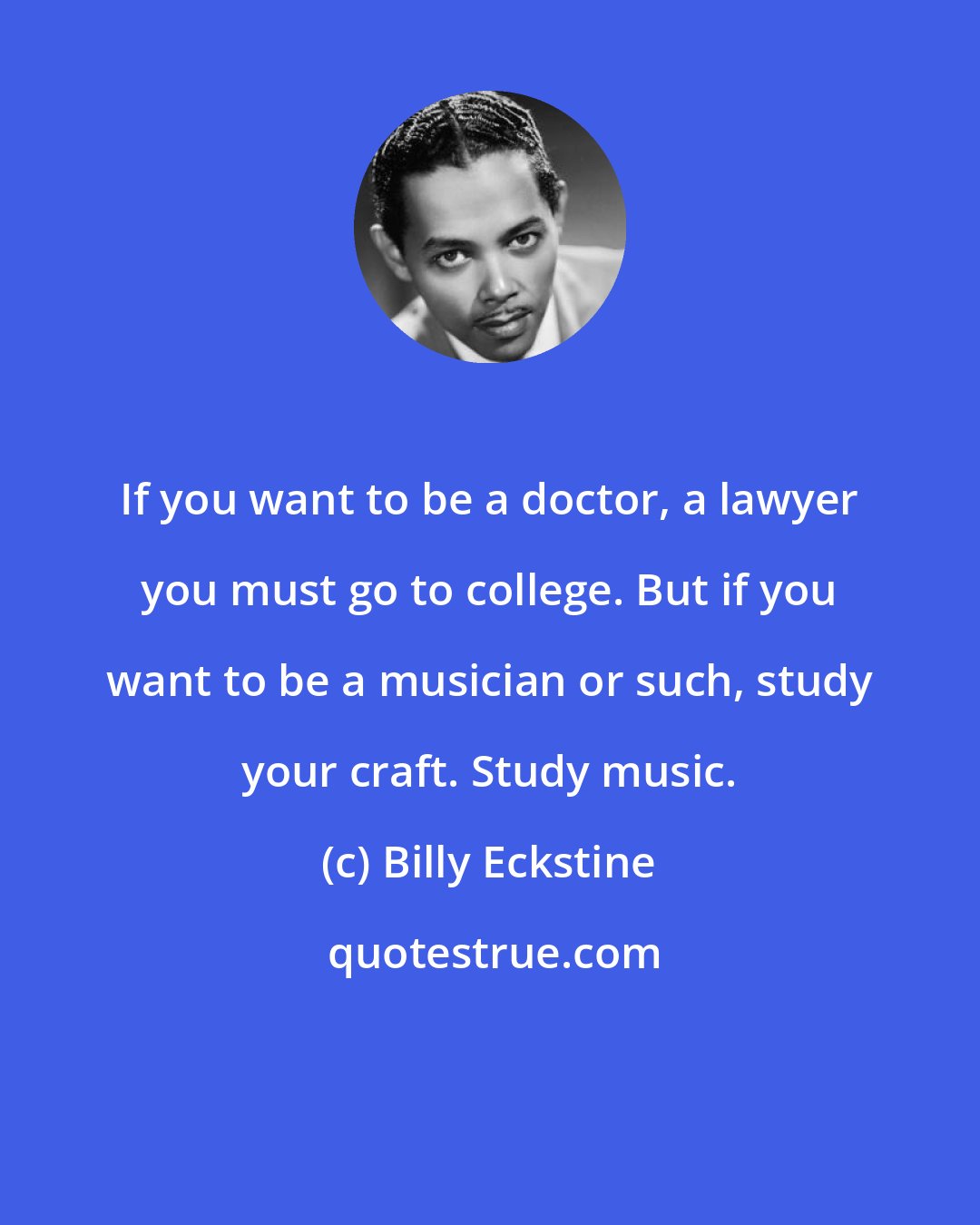 Billy Eckstine: If you want to be a doctor, a lawyer you must go to college. But if you want to be a musician or such, study your craft. Study music.