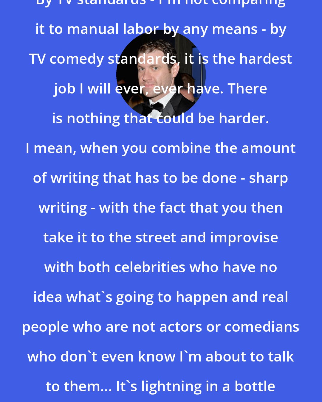 Billy Eichner: By TV standards - I'm not comparing it to manual labor by any means - by TV comedy standards, it is the hardest job I will ever, ever have. There is nothing that could be harder. I mean, when you combine the amount of writing that has to be done - sharp writing - with the fact that you then take it to the street and improvise with both celebrities who have no idea what's going to happen and real people who are not actors or comedians who don't even know I'm about to talk to them... It's lightning in a bottle every time.