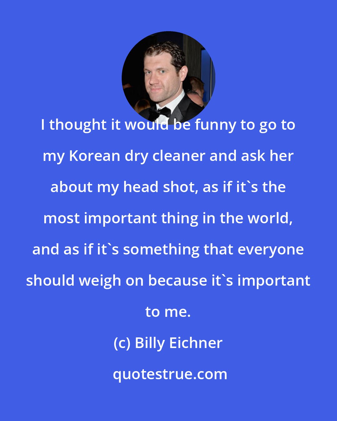 Billy Eichner: I thought it would be funny to go to my Korean dry cleaner and ask her about my head shot, as if it's the most important thing in the world, and as if it's something that everyone should weigh on because it's important to me.