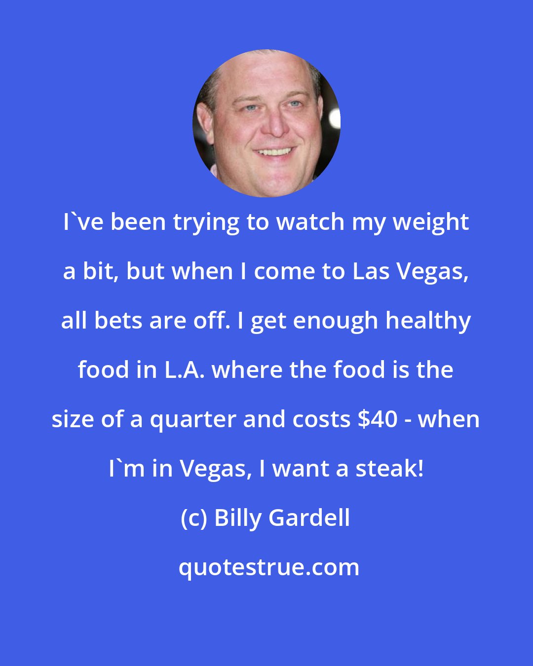 Billy Gardell: I've been trying to watch my weight a bit, but when I come to Las Vegas, all bets are off. I get enough healthy food in L.A. where the food is the size of a quarter and costs $40 - when I'm in Vegas, I want a steak!