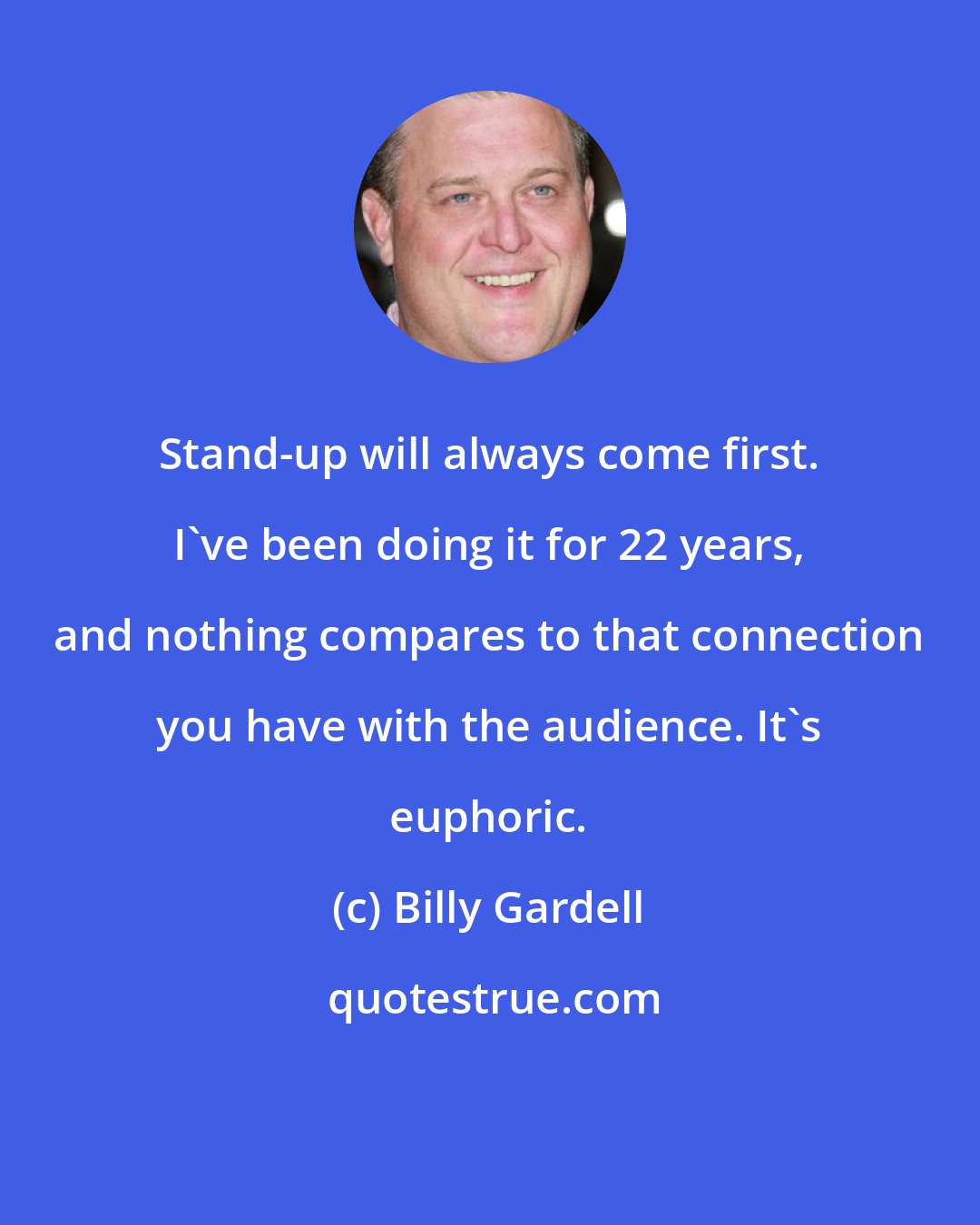 Billy Gardell: Stand-up will always come first. I've been doing it for 22 years, and nothing compares to that connection you have with the audience. It's euphoric.