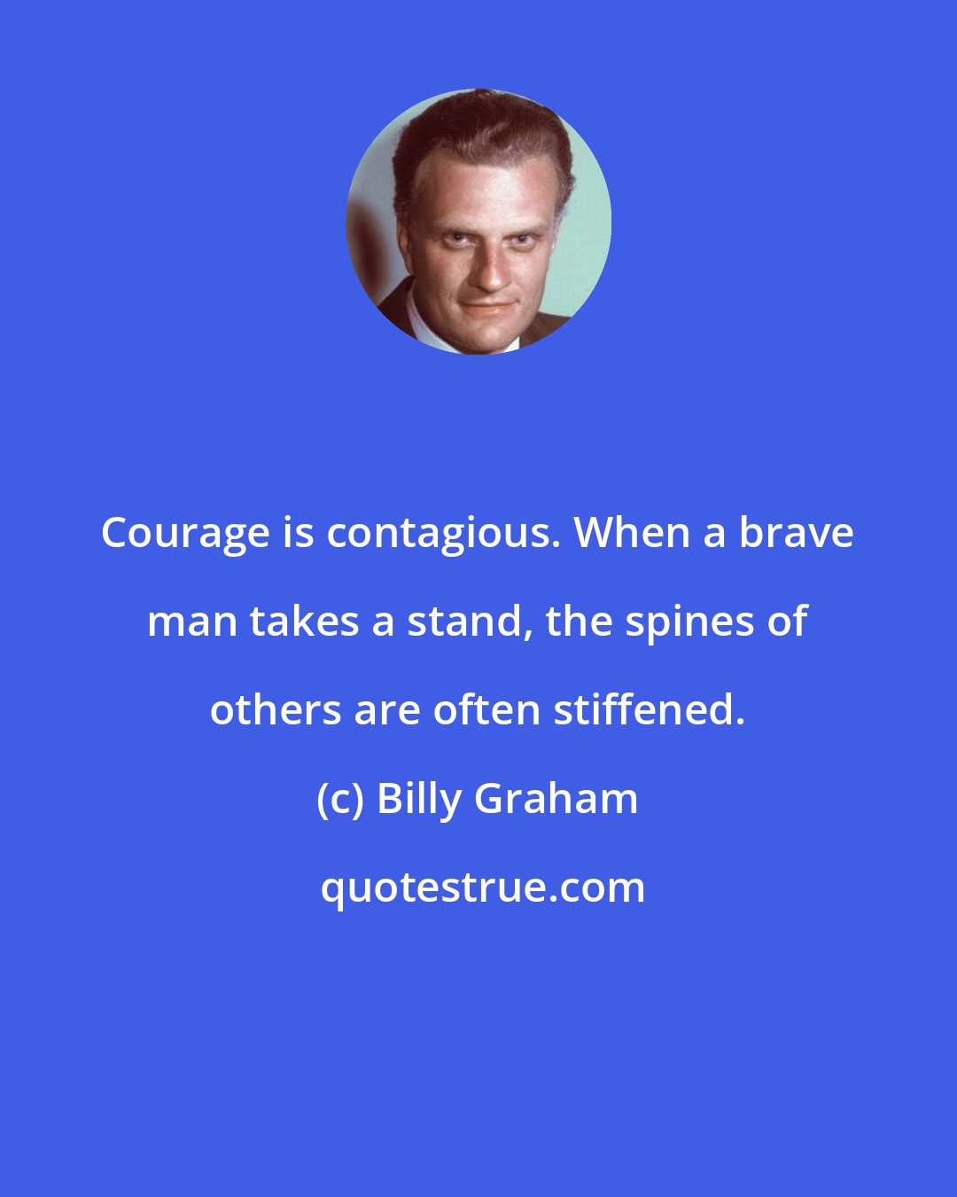 Billy Graham: Courage is contagious. When a brave man takes a stand, the spines of others are often stiffened.