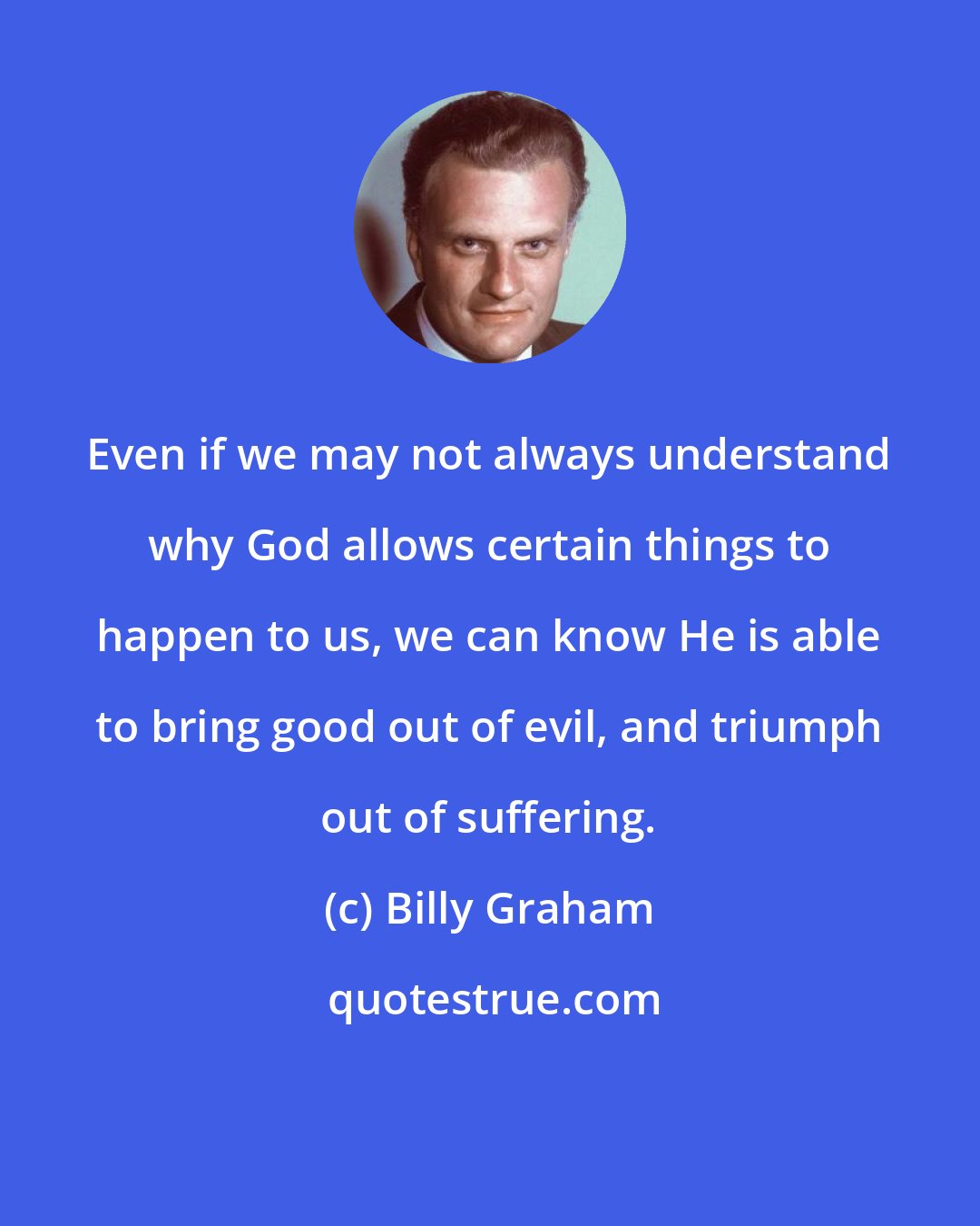 Billy Graham: Even if we may not always understand why God allows certain things to happen to us, we can know He is able to bring good out of evil, and triumph out of suffering.